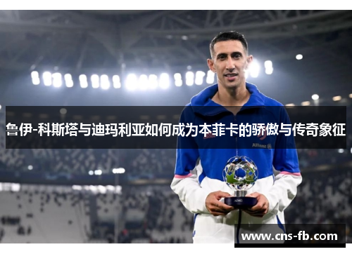 鲁伊-科斯塔与迪玛利亚如何成为本菲卡的骄傲与传奇象征