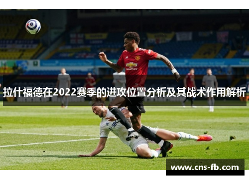 拉什福德在2022赛季的进攻位置分析及其战术作用解析