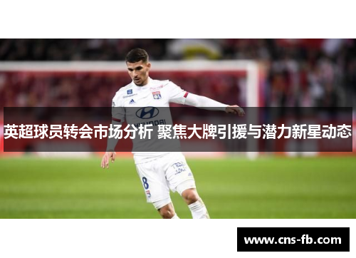 英超球员转会市场分析 聚焦大牌引援与潜力新星动态 英超球员转会市场分析 聚焦大牌引援与潜力新星动态