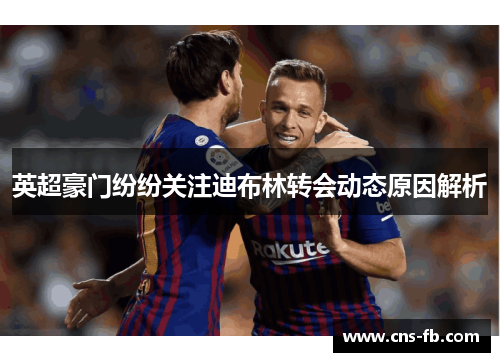 英超豪门纷纷关注迪布林转会动态原因解析