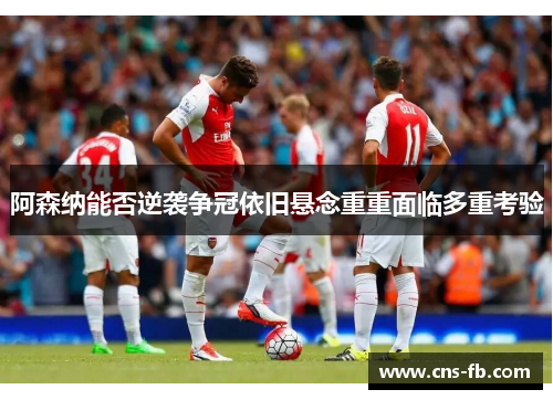 阿森纳能否逆袭争冠依旧悬念重重面临多重考验