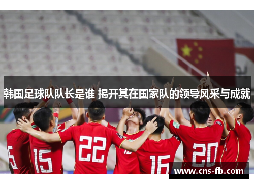韩国足球队队长是谁 揭开其在国家队的领导风采与成就