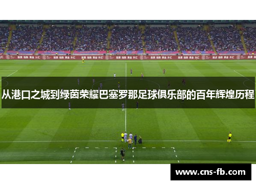 从港口之城到绿茵荣耀巴塞罗那足球俱乐部的百年辉煌历程