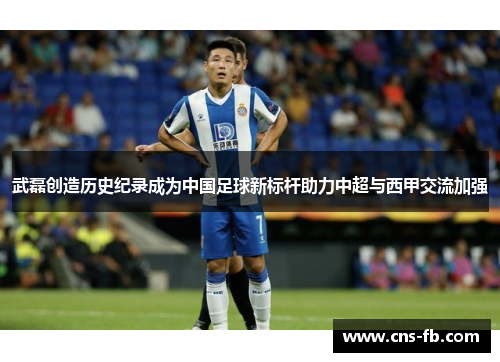 武磊创造历史纪录成为中国足球新标杆助力中超与西甲交流加强
