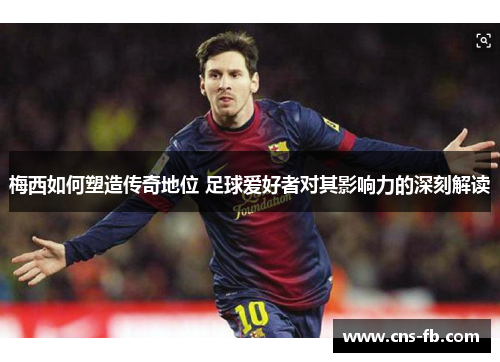 梅西如何塑造传奇地位 足球爱好者对其影响力的深刻解读