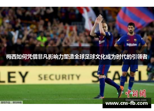 梅西如何凭借非凡影响力塑造全球足球文化成为时代的引领者