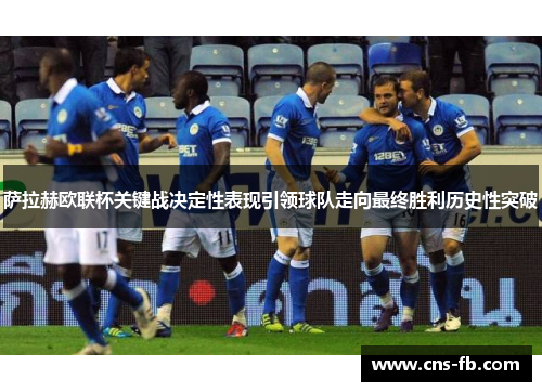 萨拉赫欧联杯关键战决定性表现引领球队走向最终胜利历史性突破