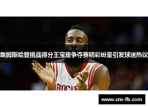 詹姆斯哈登挑战得分王宝座争夺赛精彩纷呈引发球迷热议