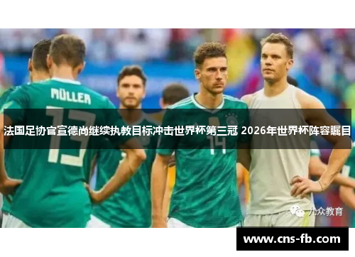 法国足协官宣德尚继续执教目标冲击世界杯第三冠 2026年世界杯阵容瞩目