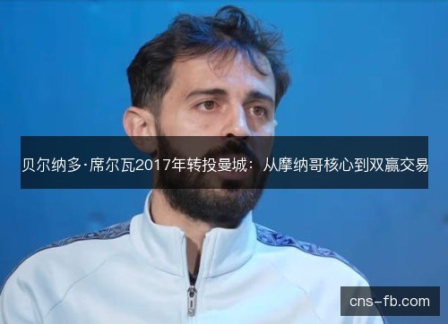 贝尔纳多·席尔瓦2017年转投曼城：从摩纳哥核心到双赢交易
